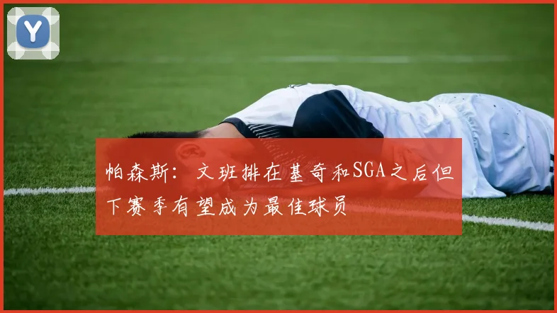 帕森斯：文班排在基奇和SGA之后但下赛季有望成为最佳球员