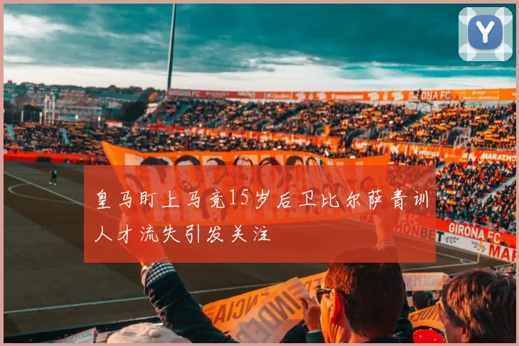 皇马盯上马竞15岁后卫比尔萨青训人才流失引发关注