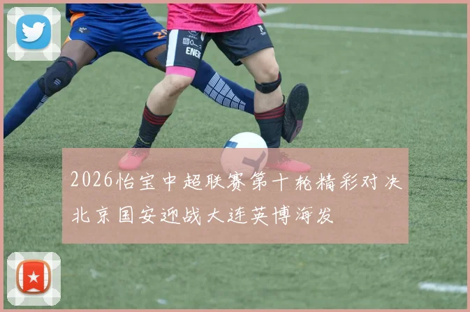 2026怡宝中超联赛第十轮精彩对决北京国安迎战大连英博海发