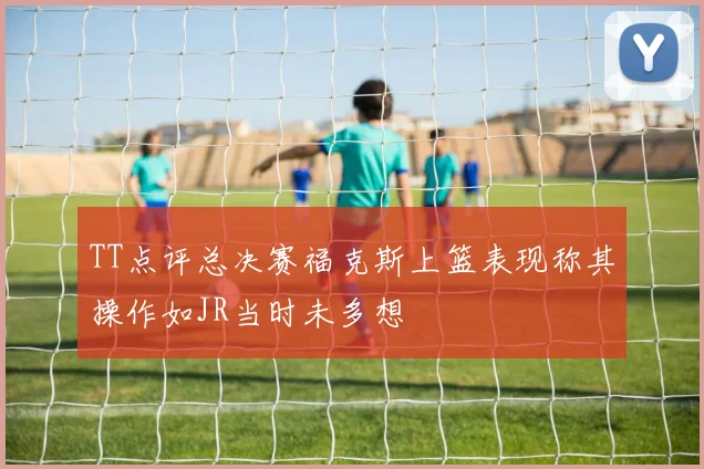 TT点评总决赛福克斯上篮表现称其操作如JR当时未多想