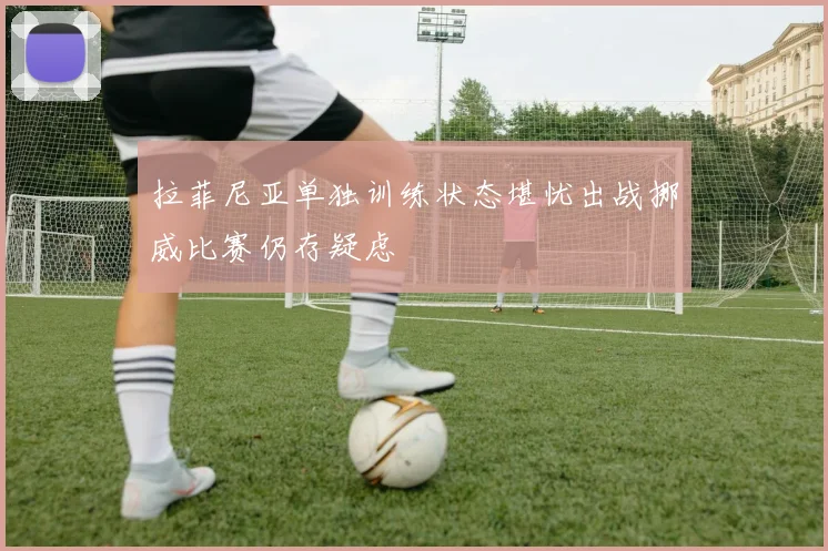 拉菲尼亚单独训练状态堪忧出战挪威比赛仍存疑虑