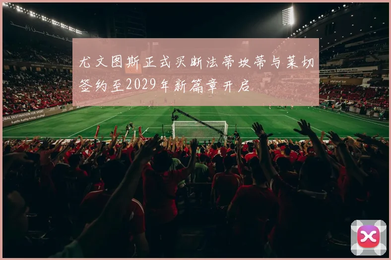 尤文图斯正式买断法蒂坎蒂与莱切签约至2029年新篇章开启