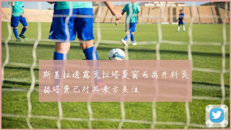 斯基拉透露莫拉塔夏窗或离开科莫赫塔费已对其表示关注