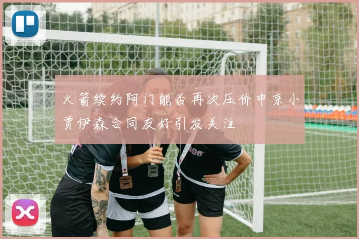 火箭续约阿门能否再次压价申京小贾伊森合同友好引发关注