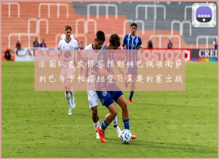 法国队首发阵容预测姆巴佩领衔萨利巴与于帕搭档登贝莱奥利塞出战