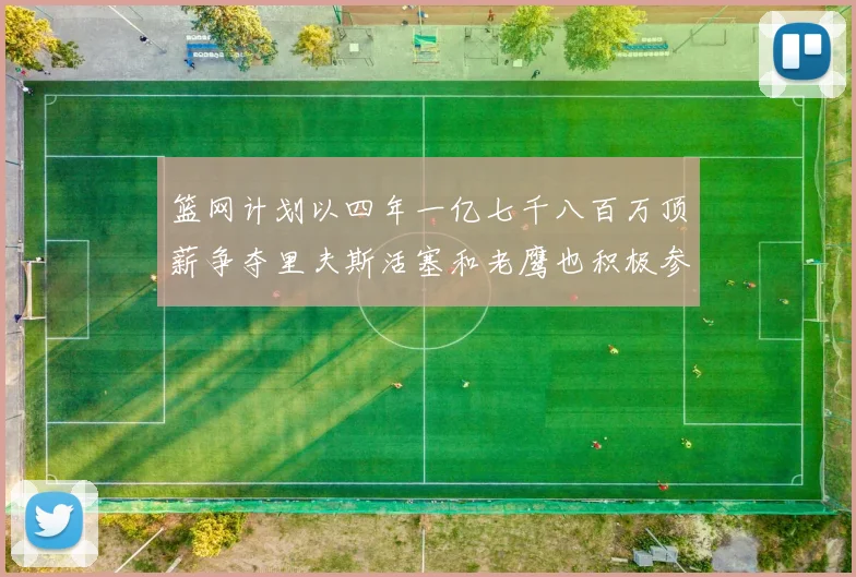 篮网计划以四年一亿七千八百万顶薪争夺里夫斯活塞和老鹰也积极参与竞标